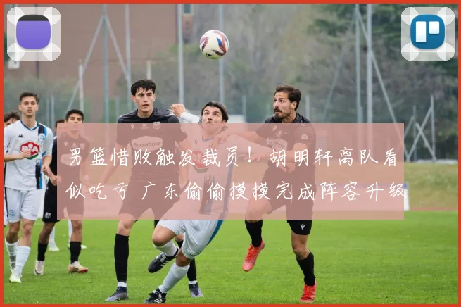 男篮惜败触发裁员!胡明轩离队看似吃亏 广东偷偷摸摸完成阵容升级