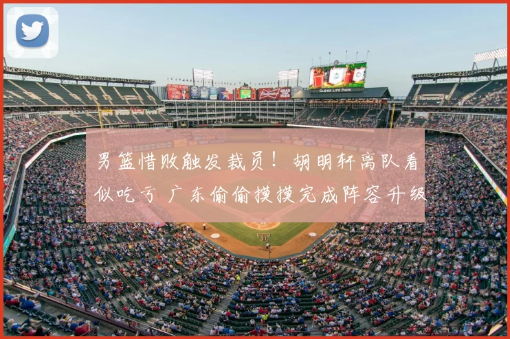 男篮惜败触发裁员!胡明轩离队看似吃亏 广东偷偷摸摸完成阵容升级