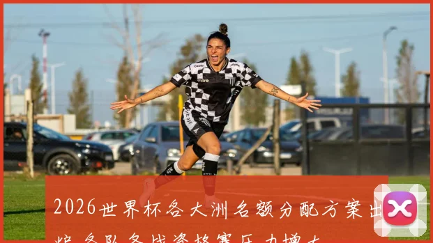 2026世界杯各大洲名额分配方案出炉 各队备战资格赛压力增大