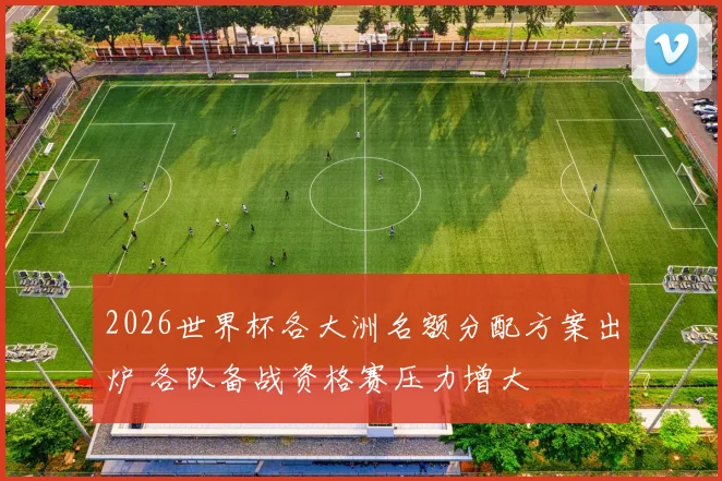 2026世界杯各大洲名额分配方案出炉 各队备战资格赛压力增大