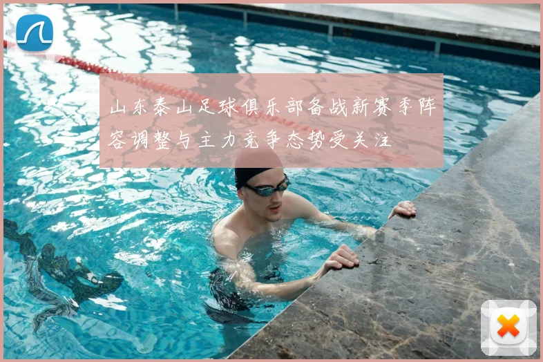 山东泰山足球俱乐部备战新赛季阵容调整与主力竞争态势受关注