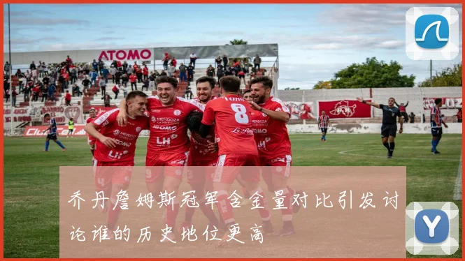 乔丹詹姆斯冠军含金量对比引发讨论谁的历史地位更高