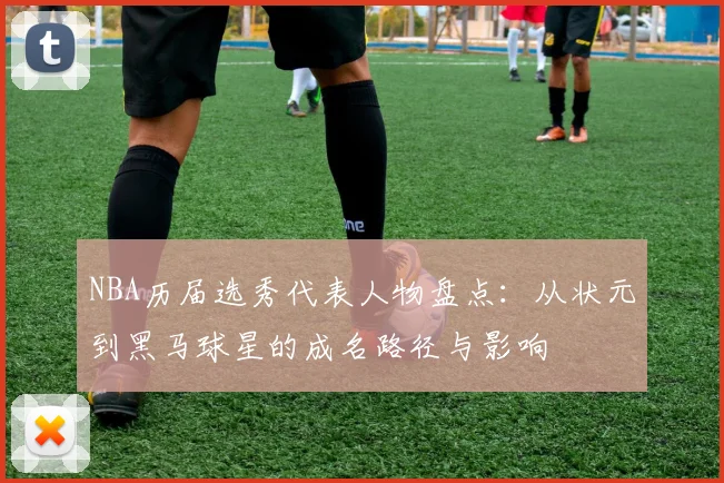 NBA历届选秀代表人物盘点：从状元到黑马球星的成名路径与影响