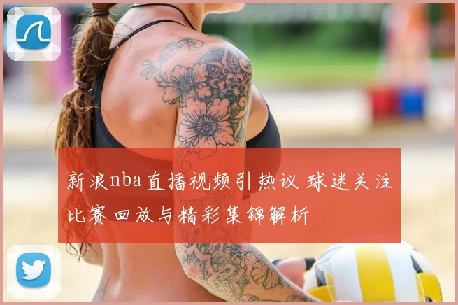 新浪nba直播视频引热议 球迷关注比赛回放与精彩集锦解析