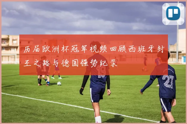 历届欧洲杯冠军视频回顾西班牙封王之路与德国强势纪录