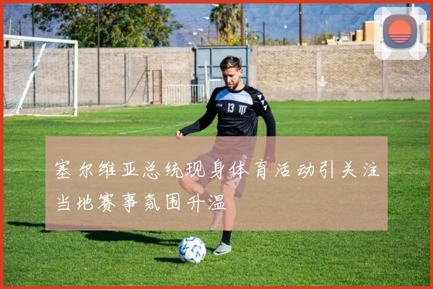塞尔维亚总统现身体育活动引关注当地赛事氛围升温