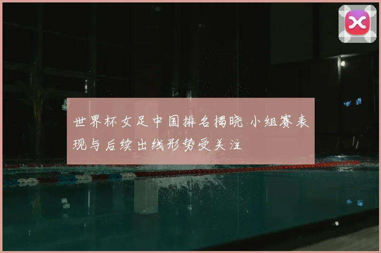 世界杯女足中国排名揭晓 小组赛表现与后续出线形势受关注