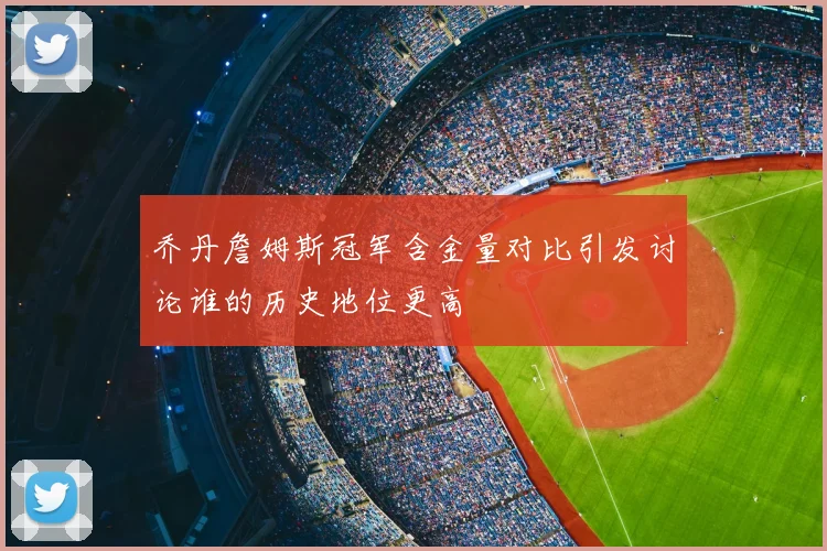 乔丹詹姆斯冠军含金量对比引发讨论谁的历史地位更高
