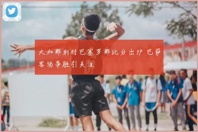 大加那利对巴塞罗那比分出炉 巴萨客场争胜引关注