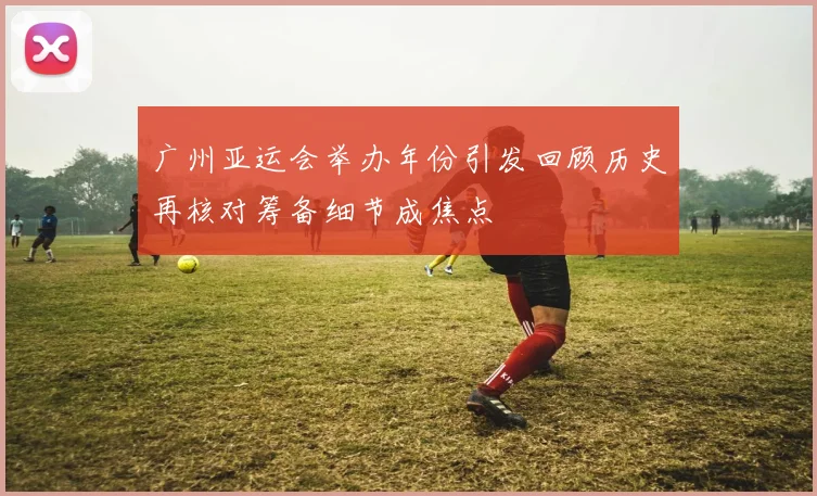 广州亚运会举办年份引发回顾历史再核对筹备细节成焦点