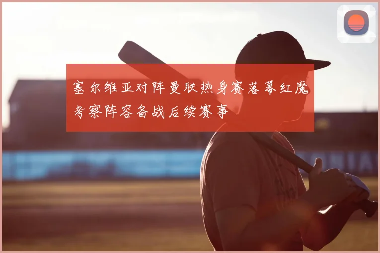 塞尔维亚对阵曼联热身赛落幕红魔考察阵容备战后续赛事