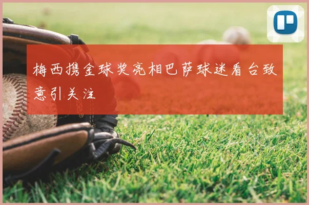 梅西携金球奖亮相巴萨球迷看台致意引关注