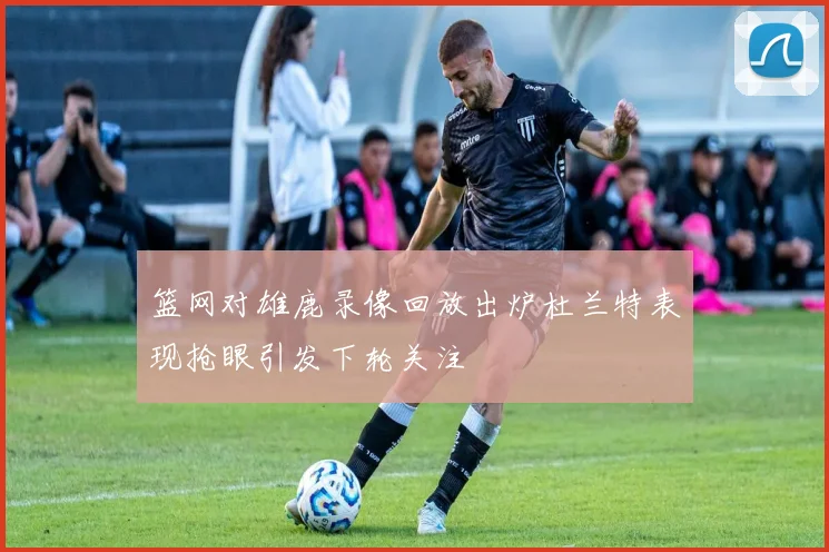 篮网对雄鹿录像回放出炉杜兰特表现抢眼引发下轮关注