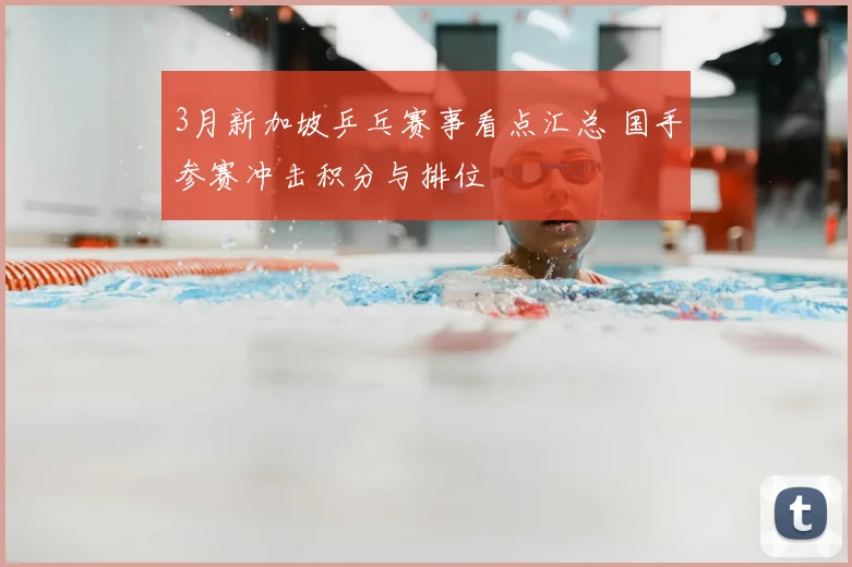3月新加坡乒乓赛事看点汇总 国手参赛冲击积分与排位