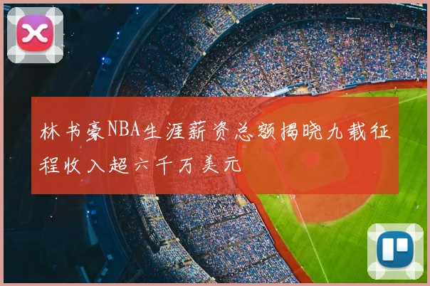 林书豪NBA生涯薪资总额揭晓九载征程收入超六千万美元