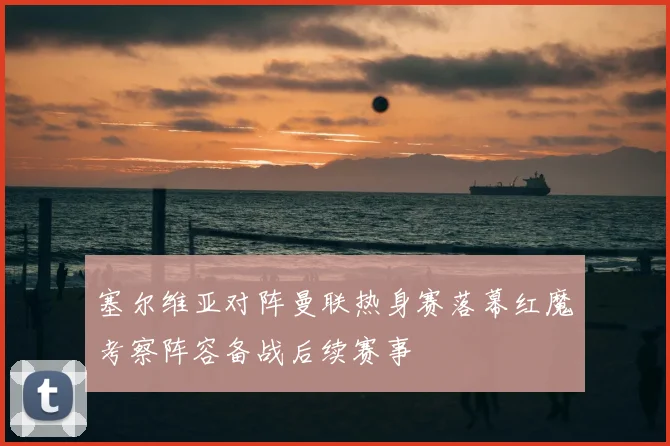 塞尔维亚对阵曼联热身赛落幕红魔考察阵容备战后续赛事