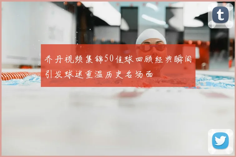 乔丹视频集锦50佳球回顾经典瞬间引发球迷重温历史名场面