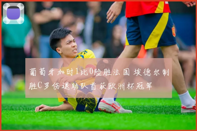 葡萄牙加时1比0险胜法国 埃德尔制胜C罗伤退助队首获欧洲杯冠军