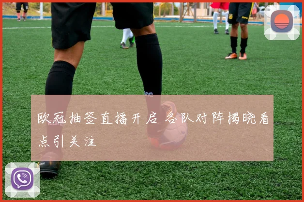 欧冠抽签直播开启 各队对阵揭晓看点引关注