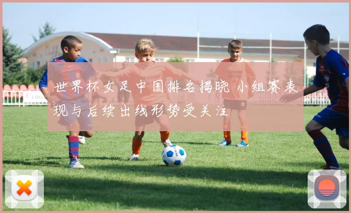 世界杯女足中国排名揭晓 小组赛表现与后续出线形势受关注