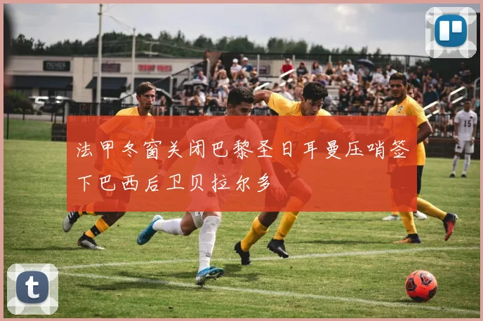 法甲冬窗关闭巴黎圣日耳曼压哨签下巴西后卫贝拉尔多