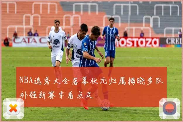 NBA选秀大会落幕状元归属揭晓多队补强新赛季看点足