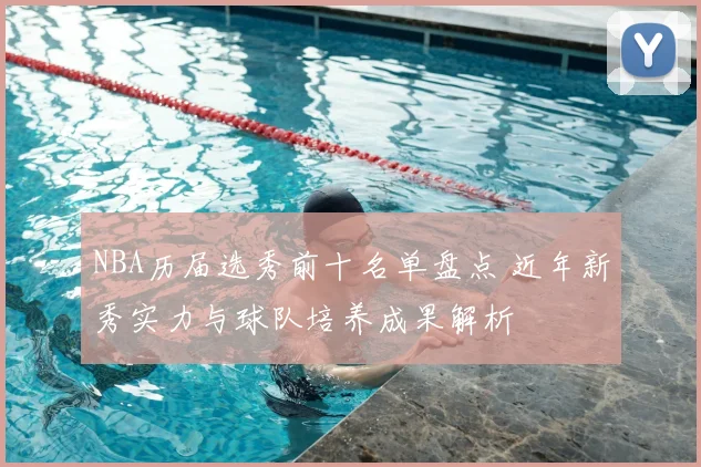 NBA历届选秀前十名单盘点 近年新秀实力与球队培养成果解析