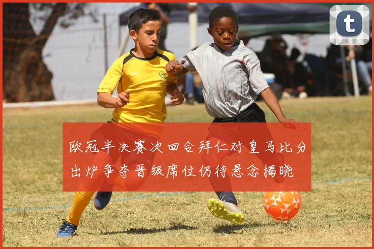 欧冠半决赛次回合拜仁对皇马比分出炉争夺晋级席位仍待悬念揭晓
