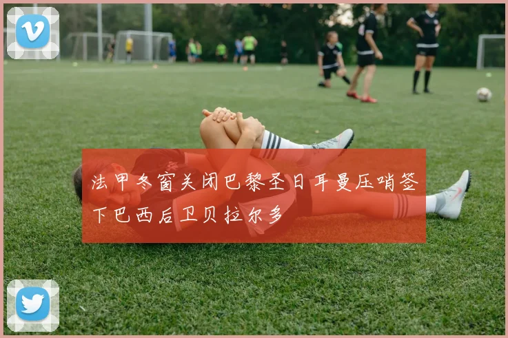 法甲冬窗关闭巴黎圣日耳曼压哨签下巴西后卫贝拉尔多