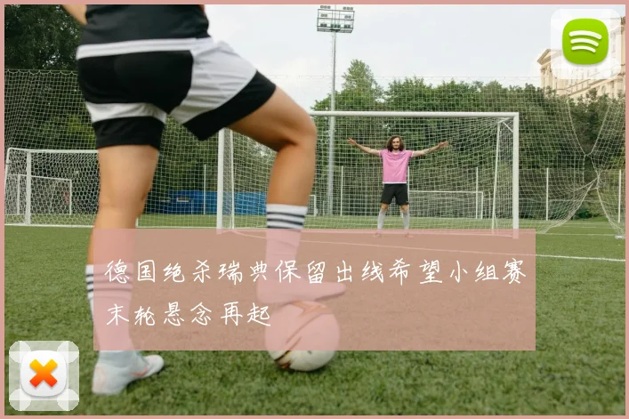 德国绝杀瑞典保留出线希望小组赛末轮悬念再起