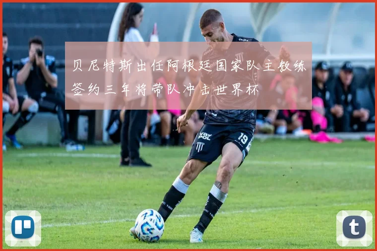 贝尼特斯出任阿根廷国家队主教练签约三年将带队冲击世界杯