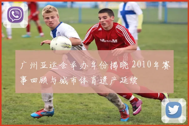 广州亚运会举办年份揭晓 2010年赛事回顾与城市体育遗产延续