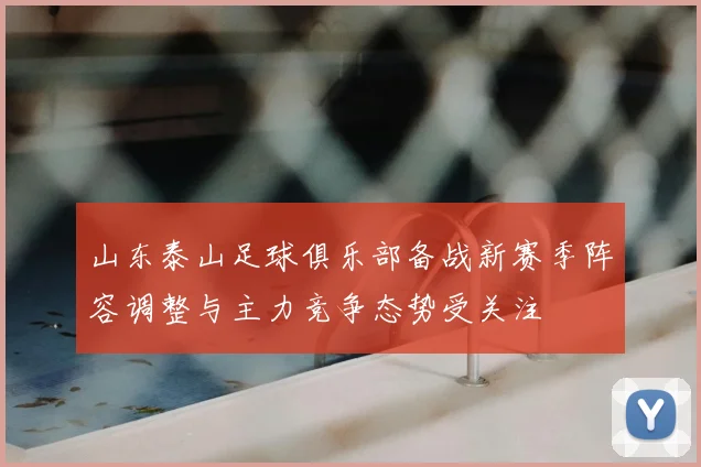山东泰山足球俱乐部备战新赛季阵容调整与主力竞争态势受关注