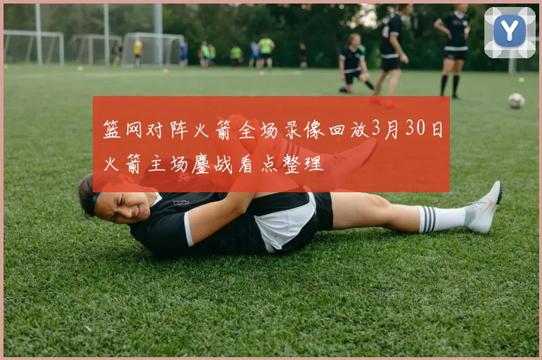 篮网对阵火箭全场录像回放3月30日火箭主场鏖战看点整理