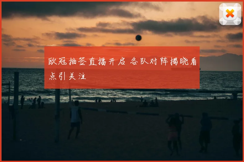 欧冠抽签直播开启 各队对阵揭晓看点引关注